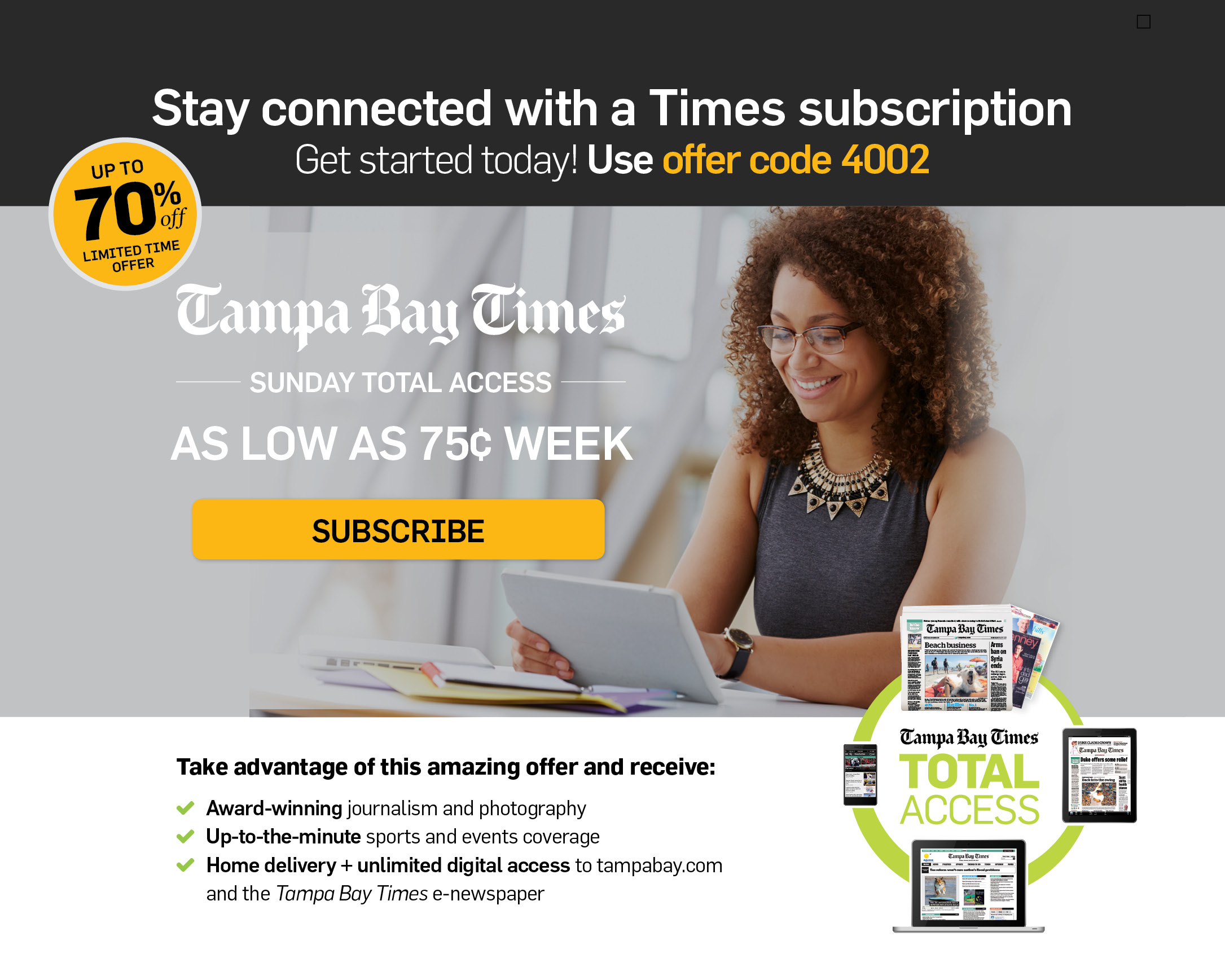 Stay connected with a Times subscription - Get started today! Use offer code 4002 | Tampa Bay Times Sunday TOTAL ACCESS | Just a $1 a week | Take advantage of this amazing offer and receive:
• Award-winning journalism and photography
• Up-to-the-minute sports and events coverage
• Home delivery + unlimited digital access to tampabay.com and the Tampa Bay Times e-newspaper

Get started today! Use offer code 4002